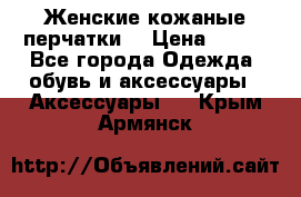 Женские кожаные перчатки. › Цена ­ 700 - Все города Одежда, обувь и аксессуары » Аксессуары   . Крым,Армянск